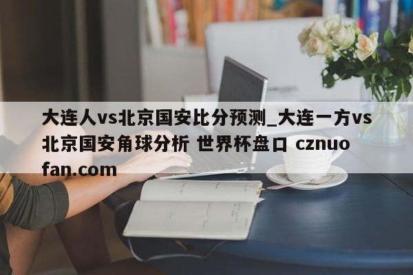 大连人vs北京国安比分预测_大连一方vs北京国安角球分析 世界杯盘口 cznuofan.com