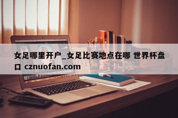 女足哪里开户_女足比赛地点在哪 世界杯盘口 cznuofan.com
