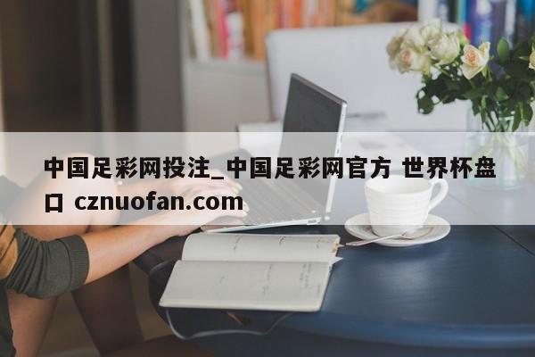 中国足彩网投注_中国足彩网官方 世界杯盘口 cznuofan.com
