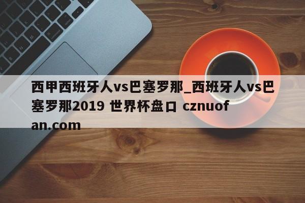 西甲西班牙人vs巴塞罗那_西班牙人vs巴塞罗那2019 世界杯盘口 cznuofan.com