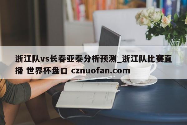 浙江队vs长春亚泰分析预测_浙江队比赛直播 世界杯盘口 cznuofan.com