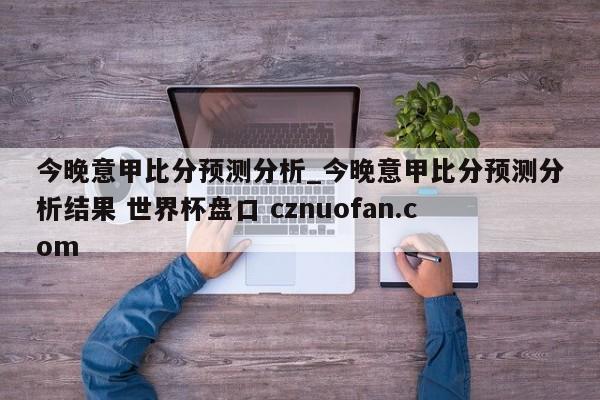 今晚意甲比分预测分析_今晚意甲比分预测分析结果 世界杯盘口 cznuofan.com