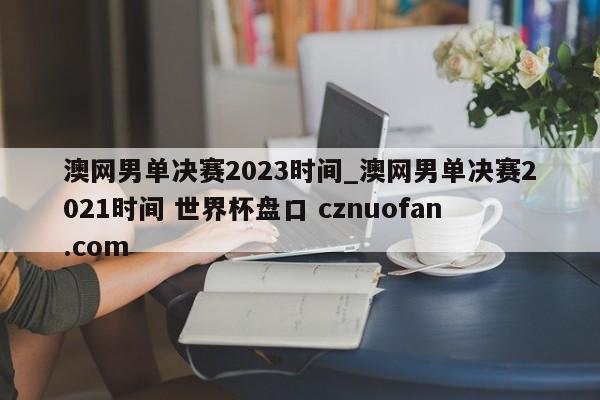 澳网男单决赛2023时间_澳网男单决赛2021时间 世界杯盘口 cznuofan.com