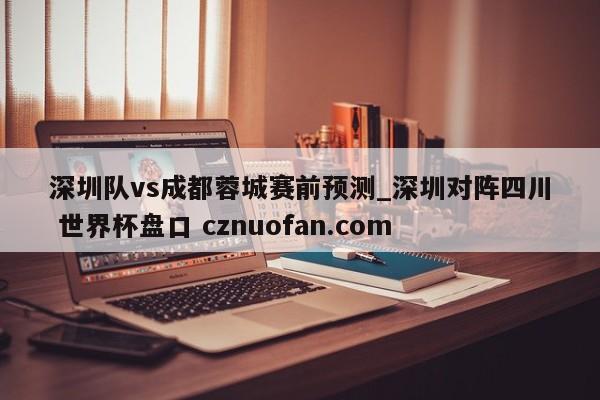 深圳队vs成都蓉城赛前预测_深圳对阵四川 世界杯盘口 cznuofan.com