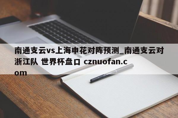 南通支云vs上海申花对阵预测_南通支云对浙江队 世界杯盘口 cznuofan.com