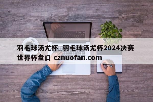 羽毛球汤尤杯_羽毛球汤尤杯2024决赛 世界杯盘口 cznuofan.com