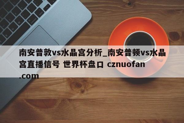 南安普敦vs水晶宫分析_南安普顿vs水晶宫直播信号 世界杯盘口 cznuofan.com