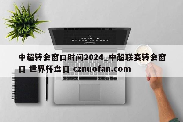 中超转会窗口时间2024_中超联赛转会窗口 世界杯盘口 cznuofan.com