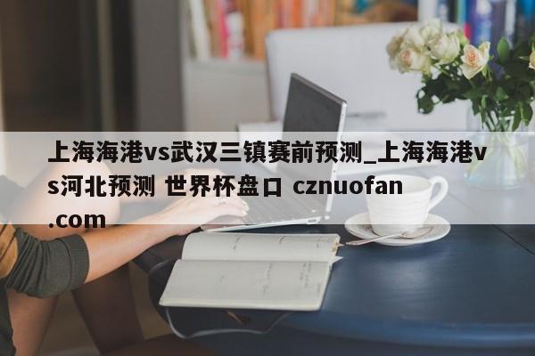 上海海港vs武汉三镇赛前预测_上海海港vs河北预测 世界杯盘口 cznuofan.com