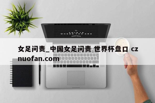 女足问责_中国女足问责 世界杯盘口 cznuofan.com