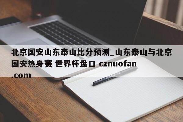 北京国安山东泰山比分预测_山东泰山与北京国安热身赛 世界杯盘口 cznuofan.com