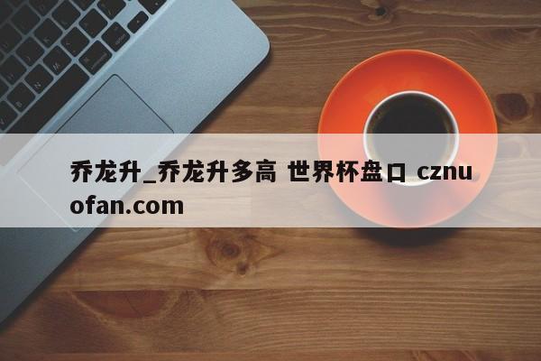 乔龙升_乔龙升多高 世界杯盘口 cznuofan.com