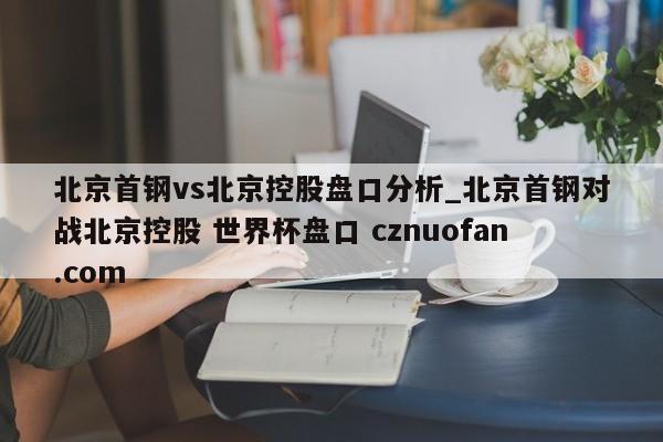 北京首钢vs北京控股盘口分析_北京首钢对战北京控股 世界杯盘口 cznuofan.com