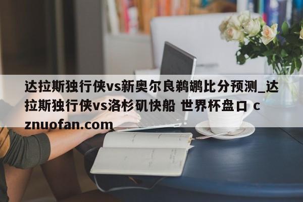 达拉斯独行侠vs新奥尔良鹈鹕比分预测_达拉斯独行侠vs洛杉矶快船 世界杯盘口 cznuofan.com