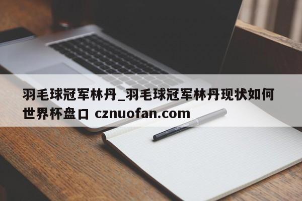 羽毛球冠军林丹_羽毛球冠军林丹现状如何 世界杯盘口 cznuofan.com