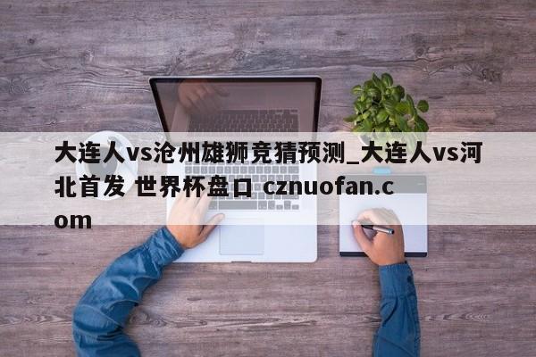 大连人vs沧州雄狮竞猜预测_大连人vs河北首发 世界杯盘口 cznuofan.com