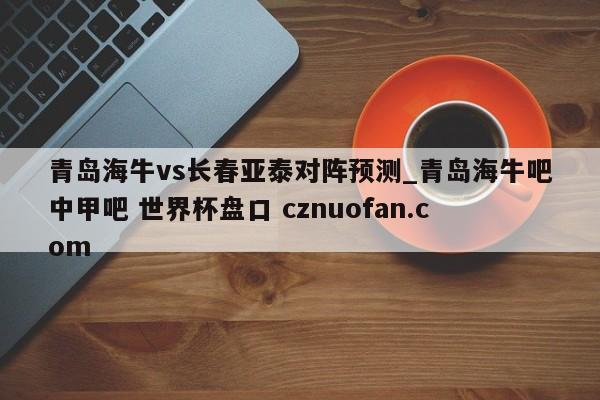 青岛海牛vs长春亚泰对阵预测_青岛海牛吧中甲吧 世界杯盘口 cznuofan.com