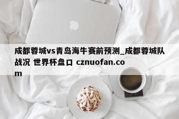 成都蓉城vs青岛海牛赛前预测_成都蓉城队战况 世界杯盘口 cznuofan.com