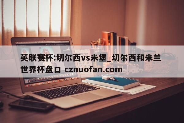 英联赛杯:切尔西vs米堡_切尔西和米兰 世界杯盘口 cznuofan.com