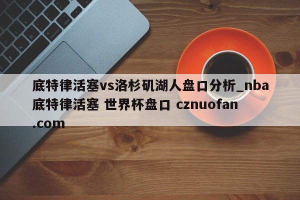 底特律活塞vs洛杉矶湖人盘口分析_nba底特律活塞 世界杯盘口 cznuofan.com