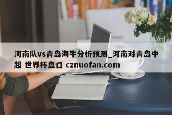 河南队vs青岛海牛分析预测_河南对青岛中超 世界杯盘口 cznuofan.com