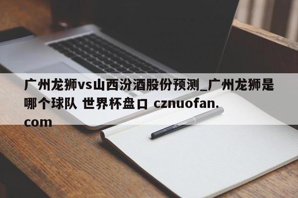 广州龙狮vs山西汾酒股份预测_广州龙狮是哪个球队 世界杯盘口 cznuofan.com