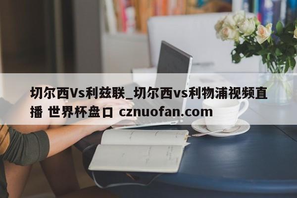 切尔西Vs利兹联_切尔西vs利物浦视频直播 世界杯盘口 cznuofan.com