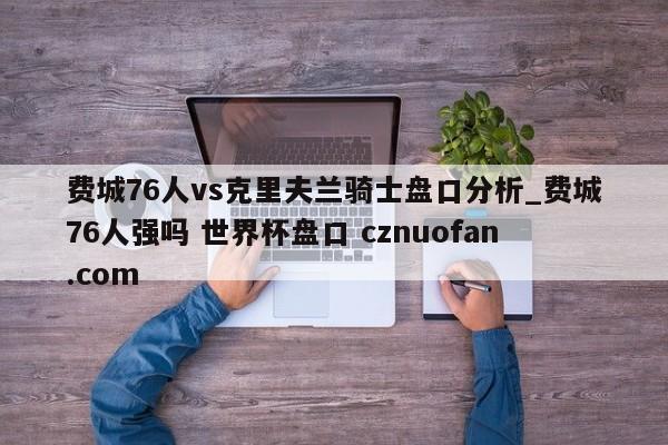 费城76人vs克里夫兰骑士盘口分析_费城76人强吗 世界杯盘口 cznuofan.com