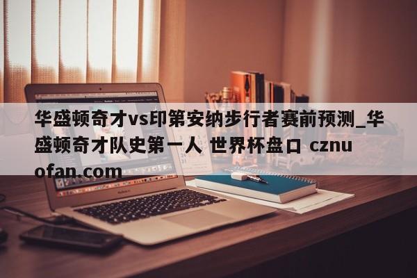 华盛顿奇才vs印第安纳步行者赛前预测_华盛顿奇才队史第一人 世界杯盘口 cznuofan.com