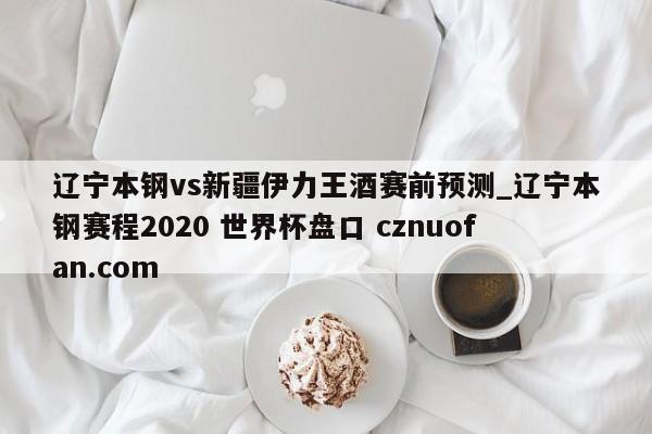 辽宁本钢vs新疆伊力王酒赛前预测_辽宁本钢赛程2020 世界杯盘口 cznuofan.com