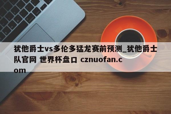 犹他爵士vs多伦多猛龙赛前预测_犹他爵士队官网 世界杯盘口 cznuofan.com