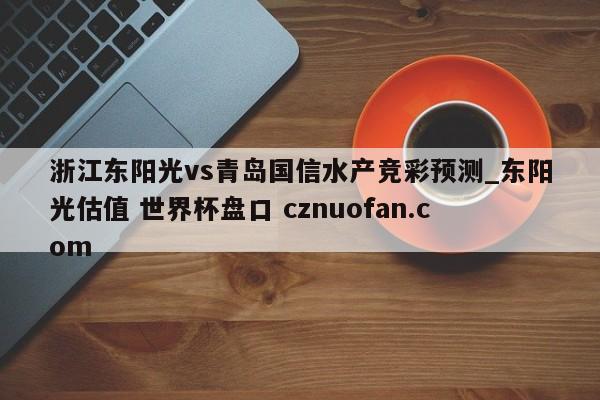浙江东阳光vs青岛国信水产竞彩预测_东阳光估值 世界杯盘口 cznuofan.com