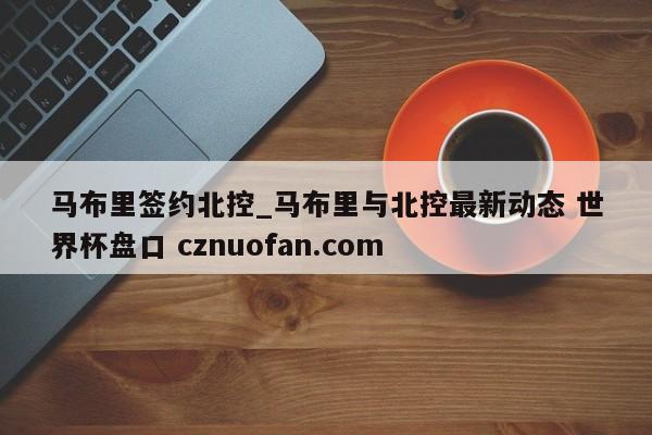 马布里签约北控_马布里与北控最新动态 世界杯盘口 cznuofan.com