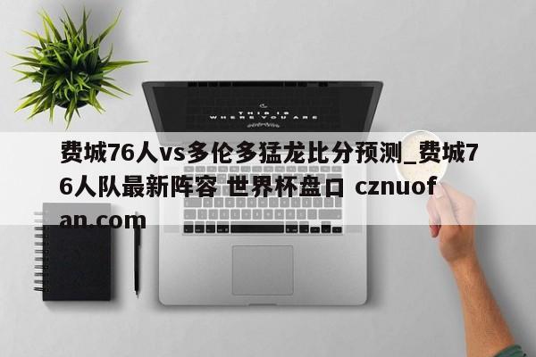 费城76人vs多伦多猛龙比分预测_费城76人队最新阵容 世界杯盘口 cznuofan.com