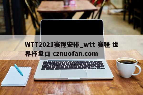 WTT2021赛程安排_wtt 赛程 世界杯盘口 cznuofan.com