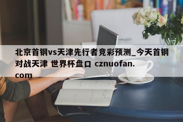北京首钢vs天津先行者竞彩预测_今天首钢对战天津 世界杯盘口 cznuofan.com