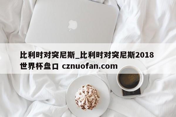 比利时对突尼斯_比利时对突尼斯2018 世界杯盘口 cznuofan.com