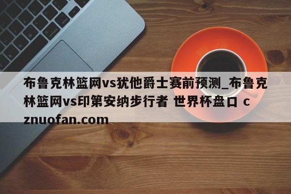 布鲁克林篮网vs犹他爵士赛前预测_布鲁克林篮网vs印第安纳步行者 世界杯盘口 cznuofan.com