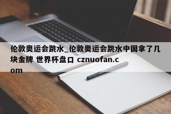伦敦奥运会跳水_伦敦奥运会跳水中国拿了几块金牌 世界杯盘口 cznuofan.com