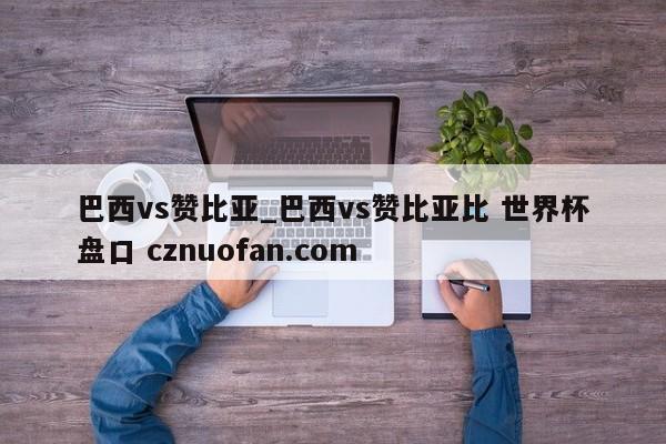 巴西vs赞比亚_巴西vs赞比亚比 世界杯盘口 cznuofan.com