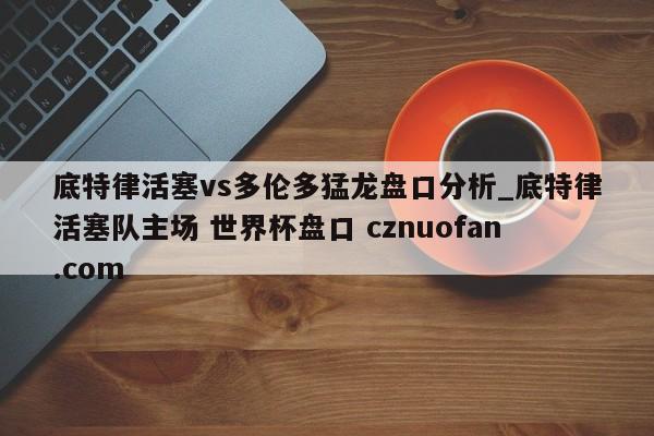 底特律活塞vs多伦多猛龙盘口分析_底特律活塞队主场 世界杯盘口 cznuofan.com