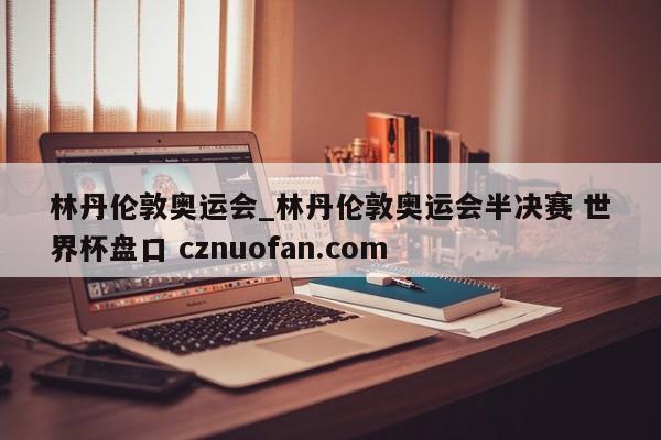 林丹伦敦奥运会_林丹伦敦奥运会半决赛 世界杯盘口 cznuofan.com