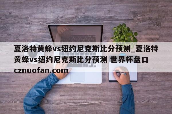 夏洛特黄蜂vs纽约尼克斯比分预测_夏洛特黄蜂vs纽约尼克斯比分预测 世界杯盘口 cznuofan.com
