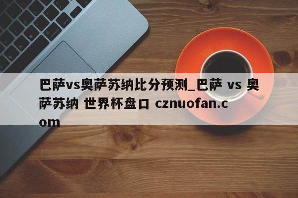 巴萨vs奥萨苏纳比分预测_巴萨 vs 奥萨苏纳 世界杯盘口 cznuofan.com