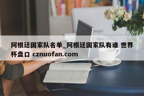 阿根廷国家队名单_阿根廷国家队有谁 世界杯盘口 cznuofan.com