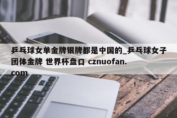 乒乓球女单金牌银牌都是中国的_乒乓球女子团体金牌 世界杯盘口 cznuofan.com