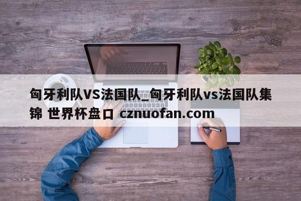 匈牙利队VS法国队_匈牙利队vs法国队集锦 世界杯盘口 cznuofan.com