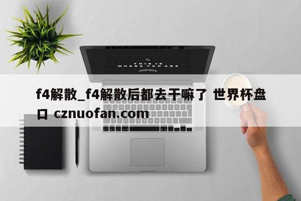 f4解散_f4解散后都去干嘛了 世界杯盘口 cznuofan.com