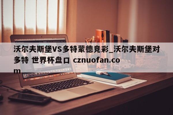 沃尔夫斯堡VS多特蒙德竞彩_沃尔夫斯堡对多特 世界杯盘口 cznuofan.com