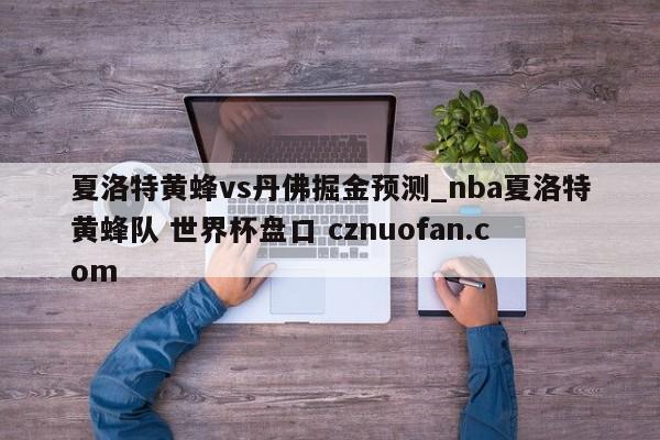夏洛特黄蜂vs丹佛掘金预测_nba夏洛特黄蜂队 世界杯盘口 cznuofan.com